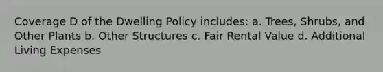 Coverage D of the Dwelling Policy includes: a. Trees, Shrubs, and Other Plants b. Other Structures c. Fair Rental Value d. Additional Living Expenses