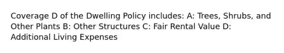 Coverage D of the Dwelling Policy includes: A: Trees, Shrubs, and Other Plants B: Other Structures C: Fair Rental Value D: Additional Living Expenses