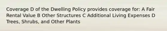 Coverage D of the Dwelling Policy provides coverage for: A Fair Rental Value B Other Structures C Additional Living Expenses D Trees, Shrubs, and Other Plants