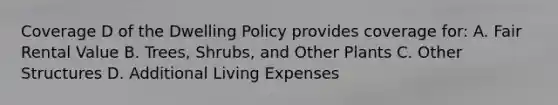 Coverage D of the Dwelling Policy provides coverage for: A. Fair Rental Value B. Trees, Shrubs, and Other Plants C. Other Structures D. Additional Living Expenses