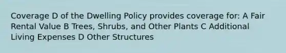 Coverage D of the Dwelling Policy provides coverage for: A Fair Rental Value B Trees, Shrubs, and Other Plants C Additional Living Expenses D Other Structures