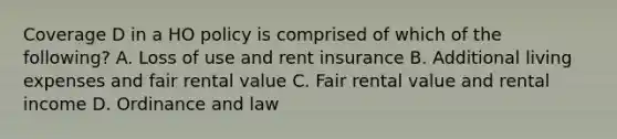 Coverage D in a HO policy is comprised of which of the following? A. Loss of use and rent insurance B. Additional living expenses and fair rental value C. Fair rental value and rental income D. Ordinance and law