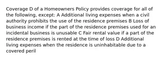 Coverage D of a Homeowners Policy provides coverage for all of the following, except: A Additional living expenses when a civil authority prohibits the use of the residence premises B Loss of business income if the part of the residence premises used for an incidental business is unusable C Fair rental value if a part of the residence premises is rented at the time of loss D Additional living expenses when the residence is uninhabitable due to a covered peril