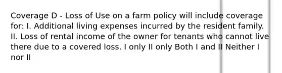 Coverage D - Loss of Use on a farm policy will include coverage for: I. Additional living expenses incurred by the resident family. II. Loss of rental income of the owner for tenants who cannot live there due to a covered loss. I only II only Both I and II Neither I nor II