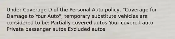 Under Coverage D of the Personal Auto policy, "Coverage for Damage to Your Auto", temporary substitute vehicles are considered to be: Partially covered autos Your covered auto Private passenger autos Excluded autos