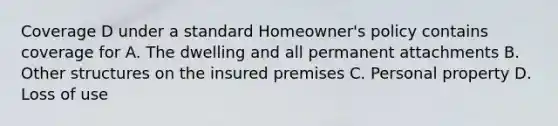 Coverage D under a standard Homeowner's policy contains coverage for A. The dwelling and all permanent attachments B. Other structures on the insured premises C. Personal property D. Loss of use