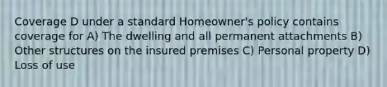 Coverage D under a standard Homeowner's policy contains coverage for A) The dwelling and all permanent attachments B) Other structures on the insured premises C) Personal property D) Loss of use