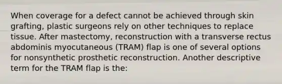 When coverage for a defect cannot be achieved through skin grafting, plastic surgeons rely on other techniques to replace tissue. After mastectomy, reconstruction with a transverse rectus abdominis myocutaneous (TRAM) flap is one of several options for nonsynthetic prosthetic reconstruction. Another descriptive term for the TRAM flap is the: