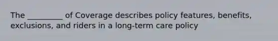 The _________ of Coverage describes policy features, benefits, exclusions, and riders in a long-term care policy