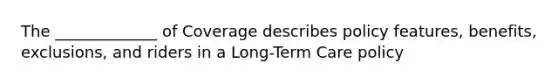 The _____________ of Coverage describes policy features, benefits, exclusions, and riders in a Long-Term Care policy