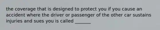 the coverage that is designed to protect you if you cause an accident where the driver or passenger of the other car sustains injuries and sues you is called _______