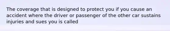 The coverage that is designed to protect you if you cause an accident where the driver or passenger of the other car sustains injuries and sues you is called