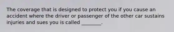 The coverage that is designed to protect you if you cause an accident where the driver or passenger of the other car sustains injuries and sues you is called ________.