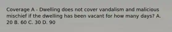 Coverage A - Dwelling does not cover vandalism and malicious mischief if the dwelling has been vacant for how many days? A. 20 B. 60 C. 30 D. 90