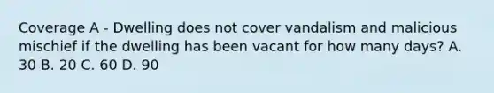 Coverage A - Dwelling does not cover vandalism and malicious mischief if the dwelling has been vacant for how many days? A. 30 B. 20 C. 60 D. 90