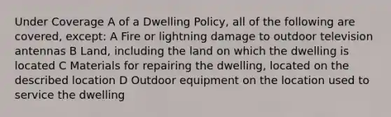 Under Coverage A of a Dwelling Policy, all of the following are covered, except: A Fire or lightning damage to outdoor television antennas B Land, including the land on which the dwelling is located C Materials for repairing the dwelling, located on the described location D Outdoor equipment on the location used to service the dwelling