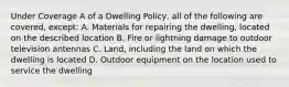 Under Coverage A of a Dwelling Policy, all of the following are covered, except: A. Materials for repairing the dwelling, located on the described location B. Fire or lightning damage to outdoor television antennas C. Land, including the land on which the dwelling is located D. Outdoor equipment on the location used to service the dwelling