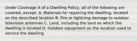 Under Coverage A of a Dwelling Policy, all of the following are covered, except: A. Materials for repairing the dwelling, located on the described location B. Fire or lightning damage to outdoor television antennas C. Land, including the land on which the dwelling is located D. Outdoor equipment on the location used to service the dwelling