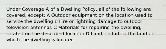 Under Coverage A of a Dwelling Policy, all of the following are covered, except: A Outdoor equipment on the location used to service the dwelling B Fire or lightning damage to outdoor television antennas C Materials for repairing the dwelling, located on the described location D Land, including the land on which the dwelling is located