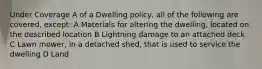 Under Coverage A of a Dwelling policy, all of the following are covered, except: A Materials for altering the dwelling, located on the described location B Lightning damage to an attached deck C Lawn mower, in a detached shed, that is used to service the dwelling D Land