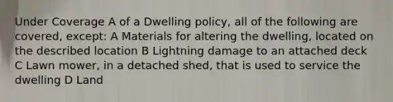 Under Coverage A of a Dwelling policy, all of the following are covered, except: A Materials for altering the dwelling, located on the described location B Lightning damage to an attached deck C Lawn mower, in a detached shed, that is used to service the dwelling D Land