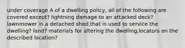 under coverage A of a dwelling policy, all of the following are covered except? lightning damage to an attacked deck? lawnmower in a detached shed,that is used to service the dwelling? land? materials for altering the dwelling,locators on the described location?