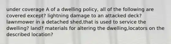 under coverage A of a dwelling policy, all of the following are covered except? lightning damage to an attacked deck? lawnmower in a detached shed,that is used to service the dwelling? land? materials for altering the dwelling,locators on the described location?