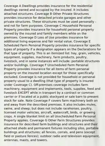 Coverage A Dwellings provides insurance for the residential dwellings owned and occupied by the insured. It includes attached structures. Coverage B Other Private Structures provides insurance for detached private garages and other private structures. These structures must be used personally - and not for farm purposes. Coverage C Household Personal Property provides insurance for household personal property owned by the insured and family members while on the premises. Coverage D Loss of Use provides insurance for additional living expense and fair rental value. Coverage E Scheduled Farm Personal Property provides insurance for specific types of property if a designation appears on the Declarations for that type of property. This is an itemized list: hay, grain, vehicles, equipment, supplies, machinery, farm products, poultry, livestock, and in some instances will include: portable structures and/or buildings. Coverage F Unscheduled Farm Personal Property provides insurance for all items of farm personal property on the insured location except for those specifically excluded. Coverage is not provided for household or personal property usual to a dwelling (that type of property is insured under Coverage C). Off-premises coverage includes farm machinery, equipment and implements, tools, supplies, feed and livestock EXCEPT while in transport by a contract or common carrier or if located at a public stockyard or sale barn to present stock for sale. Note Coverage F covers farm machinery both on and away from the described premises. It also includes mules, swine, and sheep; but does not include racehorses, poultry, licensed motor vehicles, aircraft, watercraft, birds, or growing crops. A single blanket limit on all Unscheduled Farm Personal Property applies. Coverage G Other Farm Structures provides insurance for described farm buildings and structures and their attached sheds and permanent fixtures including silos, portable buildings and structures; all fences, corrals, and pens (except field or pasture fences); outdoor radio and television equipment, antennas, masts, and towers.