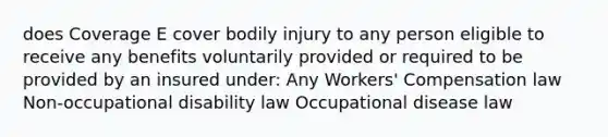 does Coverage E cover bodily injury to any person eligible to receive any benefits voluntarily provided or required to be provided by an insured under: Any Workers' Compensation law Non-occupational disability law Occupational disease law