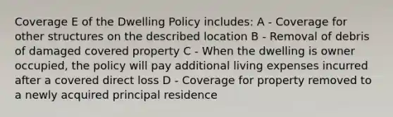 Coverage E of the Dwelling Policy includes: A - Coverage for other structures on the described location B - Removal of debris of damaged covered property C - When the dwelling is owner occupied, the policy will pay additional living expenses incurred after a covered direct loss D - Coverage for property removed to a newly acquired principal residence