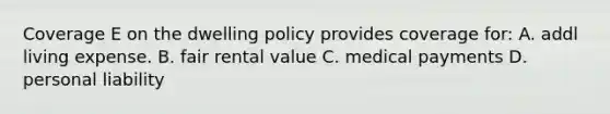 Coverage E on the dwelling policy provides coverage for: A. addl living expense. B. fair rental value C. medical payments D. personal liability