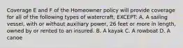 Coverage E and F of the Homeowner policy will provide coverage for all of the following types of watercraft, EXCEPT: A. A sailing vessel, with or without auxiliary power, 26 feet or more in length, owned by or rented to an insured. B. A kayak C. A rowboat D. A canoe