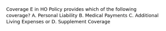 Coverage E in HO Policy provides which of the following coverage? A. Personal Liability B. Medical Payments C. Additional Living Expenses or D. Supplement Coverage