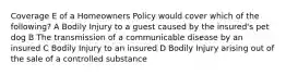 Coverage E of a Homeowners Policy would cover which of the following? A Bodily Injury to a guest caused by the insured's pet dog B The transmission of a communicable disease by an insured C Bodily Injury to an insured D Bodily Injury arising out of the sale of a controlled substance