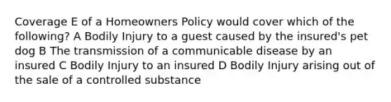 Coverage E of a Homeowners Policy would cover which of the following? A Bodily Injury to a guest caused by the insured's pet dog B The transmission of a communicable disease by an insured C Bodily Injury to an insured D Bodily Injury arising out of the sale of a controlled substance