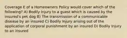 Coverage E of a Homeowners Policy would cover which of the following? A) Bodily Injury to a guest which is caused by the insured's pet dog B) The transmission of a communicable disease by an insured C) Bodily Injury arising out of the application of corporal punishment by an insured D) Bodily Injury to an insured