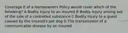 Coverage E of a Homeowners Policy would cover which of the following? A Bodily Injury to an insured B Bodily Injury arising out of the sale of a controlled substance C Bodily Injury to a guest caused by the insured's pet dog D The transmission of a communicable disease by an insured