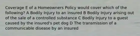 Coverage E of a Homeowners Policy would cover which of the following? A Bodily Injury to an insured B Bodily Injury arising out of the sale of a controlled substance C Bodily Injury to a guest caused by the insured's pet dog D The transmission of a communicable disease by an insured