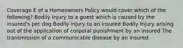 Coverage E of a Homeowners Policy would cover which of the following? Bodily Injury to a guest which is caused by the insured's pet dog Bodily Injury to an insured Bodily Injury arising out of the application of corporal punishment by an insured The transmission of a communicable disease by an insured