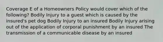 Coverage E of a Homeowners Policy would cover which of the following? Bodily Injury to a guest which is caused by the insured's pet dog Bodily Injury to an insured Bodily Injury arising out of the application of corporal punishment by an insured The transmission of a communicable disease by an insured