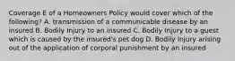 Coverage E of a Homeowners Policy would cover which of the following? A. transmission of a communicable disease by an insured B. Bodily Injury to an insured C. Bodily Injury to a guest which is caused by the insured's pet dog D. Bodily Injury arising out of the application of corporal punishment by an insured