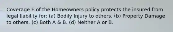 Coverage E of the Homeowners policy protects the insured from legal liability for: (a) Bodily Injury to others. (b) Property Damage to others. (c) Both A & B. (d) Neither A or B.