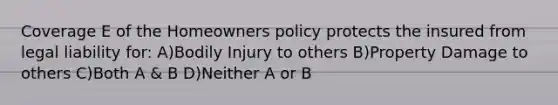 Coverage E of the Homeowners policy protects the insured from legal liability for: A)Bodily Injury to others B)Property Damage to others C)Both A & B D)Neither A or B