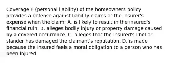 Coverage E (personal liability) of the homeowners policy provides a defense against liability claims at the insurer's expense when the claim: A. is likely to result in the insured's financial ruin. B. alleges bodily injury or property damage caused by a covered occurrence. C. alleges that the insured's libel or slander has damaged the claimant's reputation. D. is made because the insured feels a moral obligation to a person who has been injured.