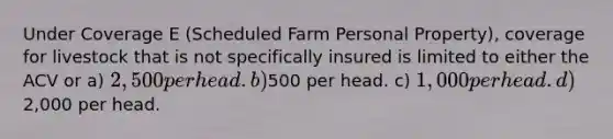 Under Coverage E (Scheduled Farm Personal Property), coverage for livestock that is not specifically insured is limited to either the ACV or a) 2,500 per head. b)500 per head. c) 1,000 per head. d)2,000 per head.