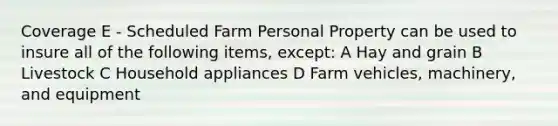 Coverage E - Scheduled Farm Personal Property can be used to insure all of the following items, except: A Hay and grain B Livestock C Household appliances D Farm vehicles, machinery, and equipment