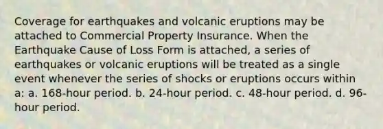 Coverage for earthquakes and volcanic eruptions may be attached to Commercial Property Insurance. When the Earthquake Cause of Loss Form is attached, a series of earthquakes or volcanic eruptions will be treated as a single event whenever the series of shocks or eruptions occurs within a: a. 168-hour period. b. 24-hour period. c. 48-hour period. d. 96-hour period.