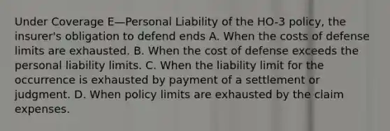 Under Coverage E—Personal Liability of the HO-3 policy, the insurer's obligation to defend ends A. When the costs of defense limits are exhausted. B. When the cost of defense exceeds the personal liability limits. C. When the liability limit for the occurrence is exhausted by payment of a settlement or judgment. D. When policy limits are exhausted by the claim expenses.