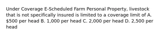 Under Coverage E-Scheduled Farm Personal Property, livestock that is not specifically insured is limited to a coverage limit of A. 500 per head B. 1,000 per head C. 2,000 per head D. 2,500 per head