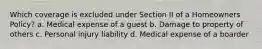 Which coverage is excluded under Section II of a Homeowners Policy? a. Medical expense of a guest b. Damage to property of others c. Personal injury liability d. Medical expense of a boarder